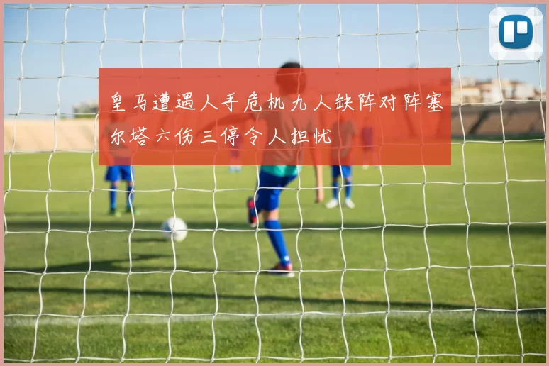 皇马遭遇人手危机九人缺阵对阵塞尔塔六伤三停令人担忧