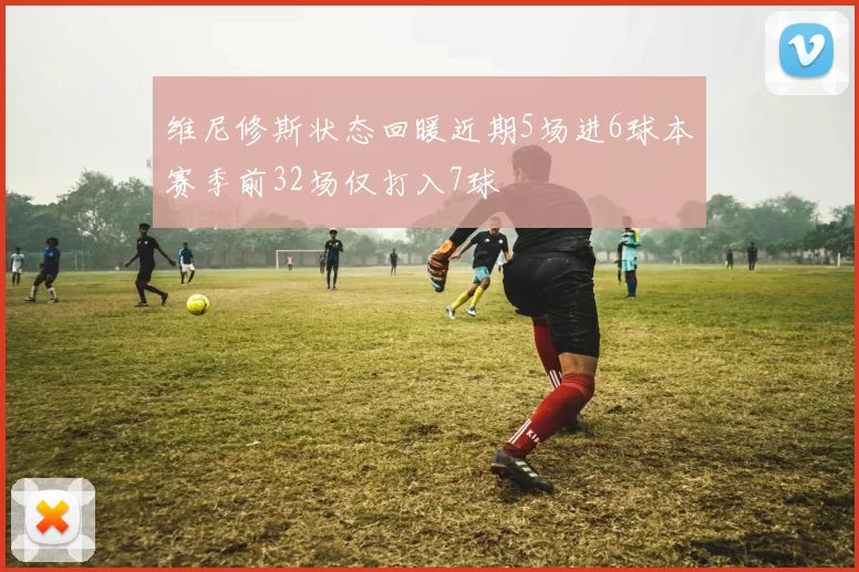 维尼修斯状态回暖近期5场进6球本赛季前32场仅打入7球