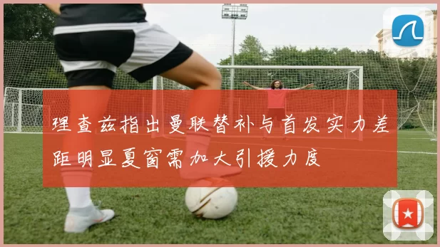 理查兹指出曼联替补与首发实力差距明显夏窗需加大引援力度