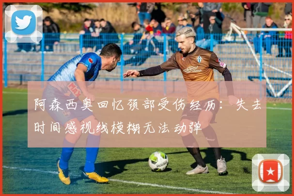 阿森西奥回忆颈部受伤经历：失去时间感视线模糊无法动弹