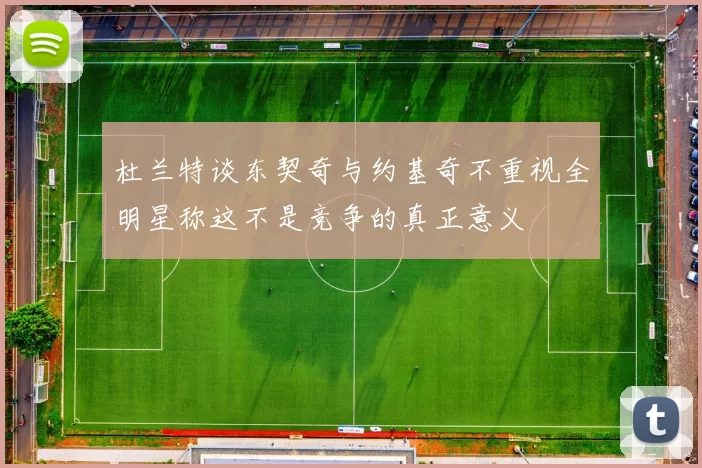 杜兰特谈东契奇与约基奇不重视全明星称这不是竞争的真正意义