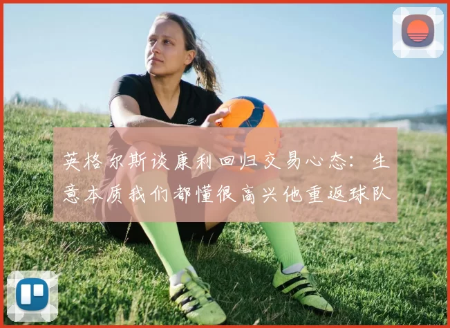 英格尔斯谈康利回归交易心态：生意本质我们都懂很高兴他重返球队