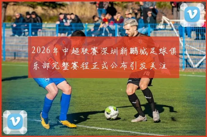 2026年中超联赛深圳新鹏城足球俱乐部完整赛程正式公布引发关注