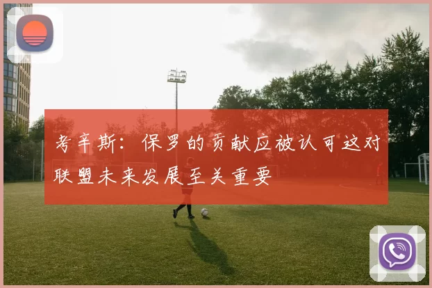 考辛斯：保罗的贡献应被认可这对联盟未来发展至关重要