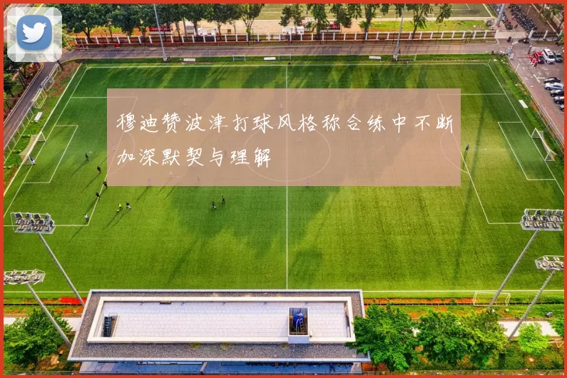 穆迪赞波津打球风格称合练中不断加深默契与理解