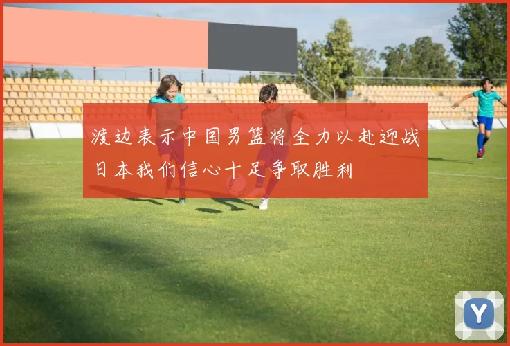 渡边表示中国男篮将全力以赴迎战日本我们信心十足争取胜利