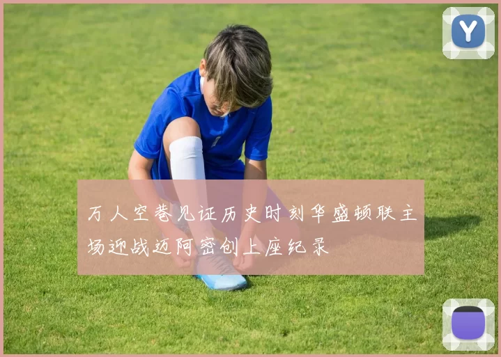 万人空巷见证历史时刻华盛顿联主场迎战迈阿密创上座纪录