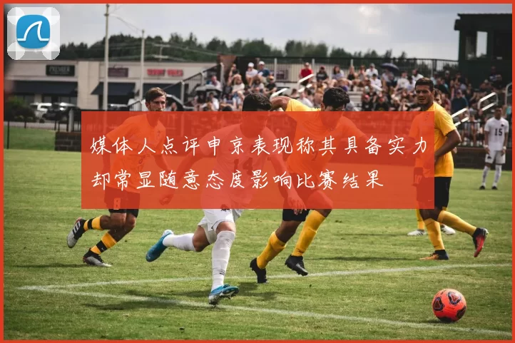 媒体人点评申京表现称其具备实力却常显随意态度影响比赛结果