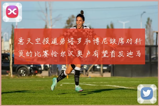 意天空报道劳塔罗和博尼缺席对科莫的比赛恰尔汉奥卢有望首发迪马尔科或将轮休