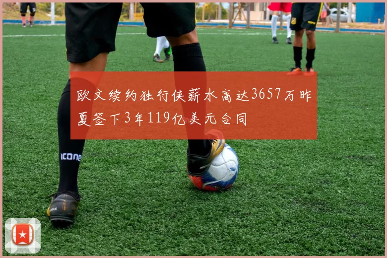欧文续约独行侠薪水高达3657万昨夏签下3年119亿美元合同