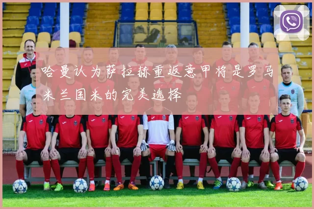 哈曼认为萨拉赫重返意甲将是罗马米兰国米的完美选择