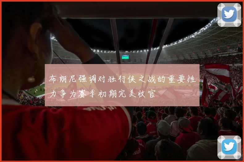 布朗尼强调对独行侠之战的重要性力争为赛季初期完美收官