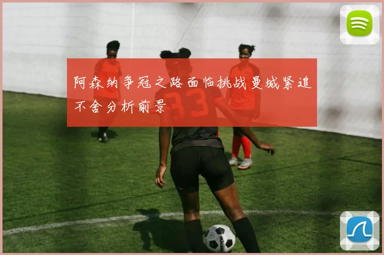 阿森纳争冠之路面临挑战曼城紧追不舍分析前景