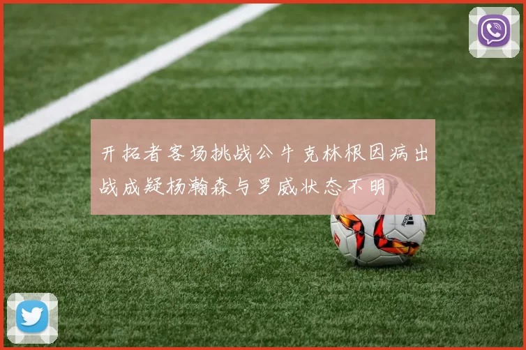 开拓者客场挑战公牛克林根因病出战成疑杨瀚森与罗威状态不明
