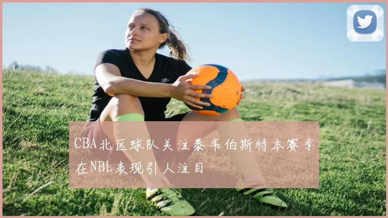CBA北区球队关注泰韦伯斯特本赛季在NBL表现引人注目
