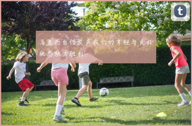 马克西自信发声我们的年轻与良好状态助力胜利