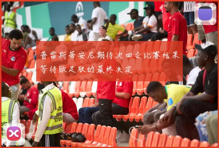 普雷斯蒂安尼期待次回合比赛结果等待欧足联的最终决定