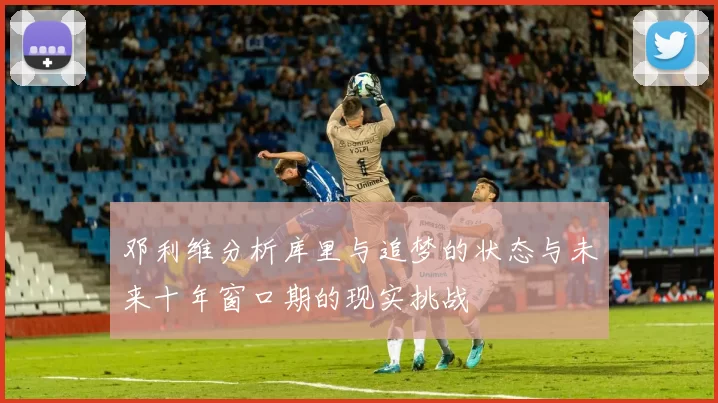 邓利维分析库里与追梦的状态与未来十年窗口期的现实挑战