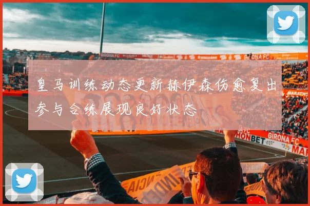 皇马训练动态更新赫伊森伤愈复出参与合练展现良好状态
