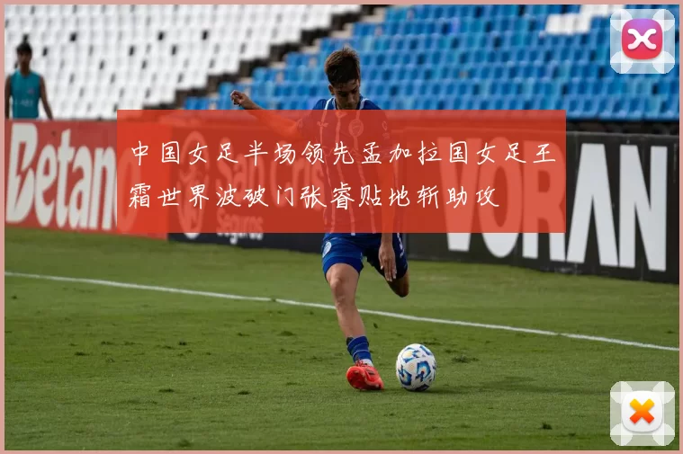 中国女足半场领先孟加拉国女足王霜世界波破门张睿贴地斩助攻