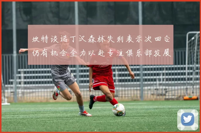 坎特谈诺丁汉森林失利表示次回合仍有机会全力以赴专注俱乐部发展