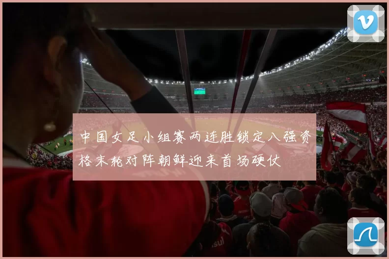 中国女足小组赛两连胜锁定八强资格末轮对阵朝鲜迎来首场硬仗