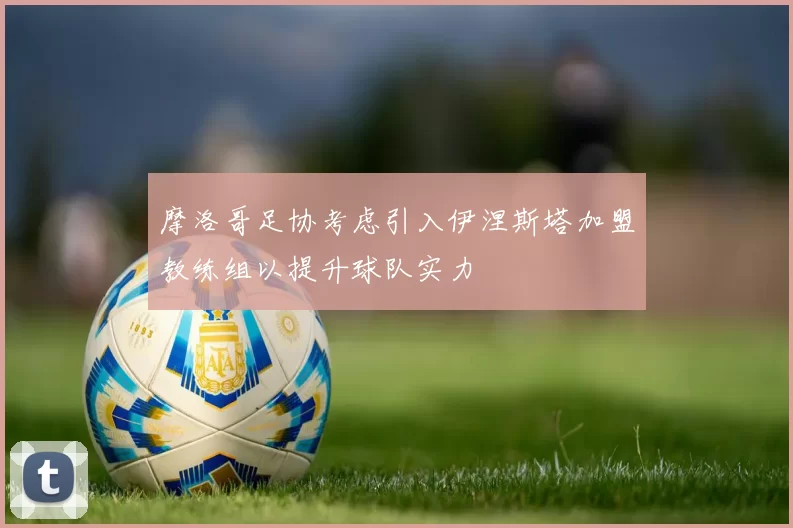 摩洛哥足协考虑引入伊涅斯塔加盟教练组以提升球队实力