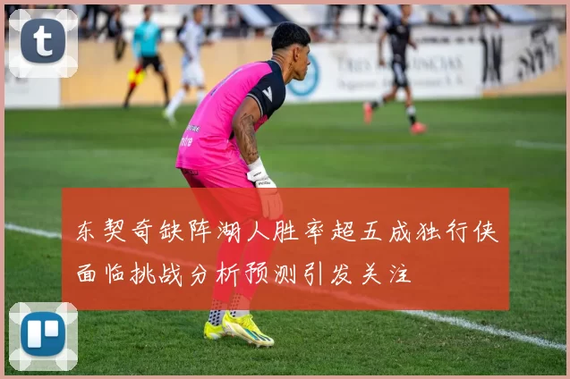 东契奇缺阵湖人胜率超五成独行侠面临挑战分析预测引发关注