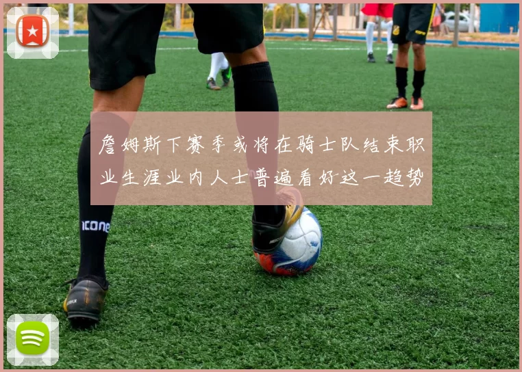 詹姆斯下赛季或将在骑士队结束职业生涯业内人士普遍看好这一趋势