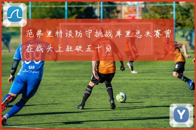 范弗里特谈防守挑战库里总决赛曾在我头上狂砍五十分