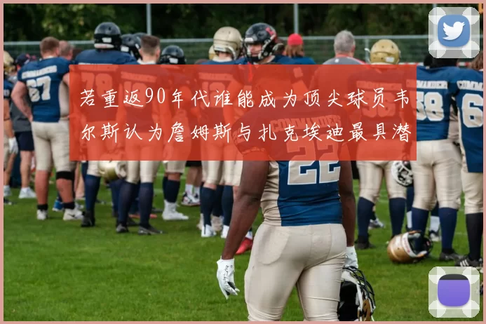 若重返90年代谁能成为顶尖球员韦尔斯认为詹姆斯与扎克埃迪最具潜力