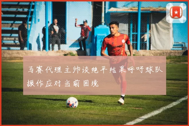 马赛代理主帅谈绝平结果呼吁球队振作应对当前困境
