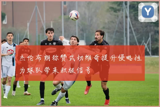杰伦布朗称赞武切维奇提升侵略性为球队带来积极信号