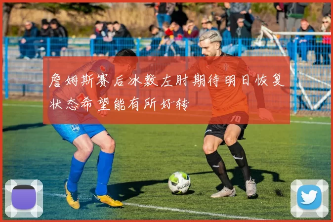 詹姆斯赛后冰敷左肘期待明日恢复状态希望能有所好转
