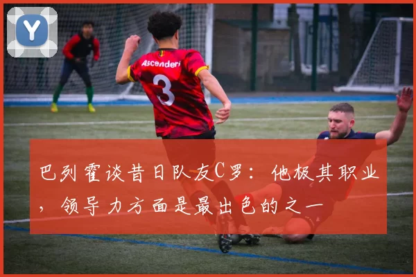 巴列霍谈昔日队友C罗：他极其职业，领导力方面是最出色的之一