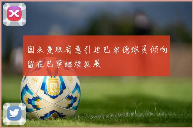 国米曼联有意引进巴尔德球员倾向留在巴萨继续发展