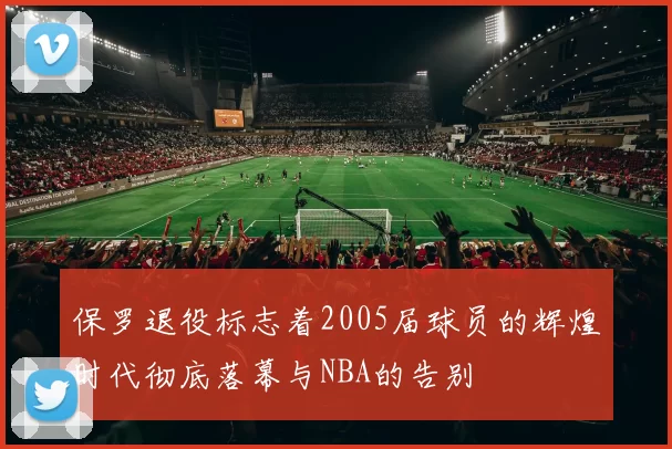 保罗退役标志着2005届球员的辉煌时代彻底落幕与NBA的告别