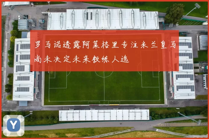 罗马诺透露阿莱格里专注米兰皇马尚未决定未来教练人选