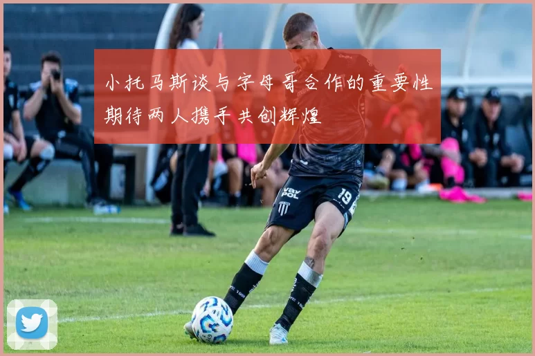 小托马斯谈与字母哥合作的重要性期待两人携手共创辉煌