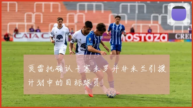 莫雷托确认卡塞米罗并非米兰引援计划中的目标球员