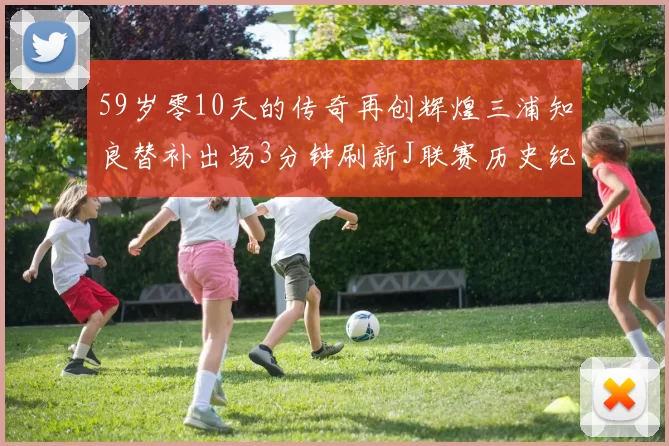 59岁零10天的传奇再创辉煌三浦知良替补出场3分钟刷新J联赛历史纪录